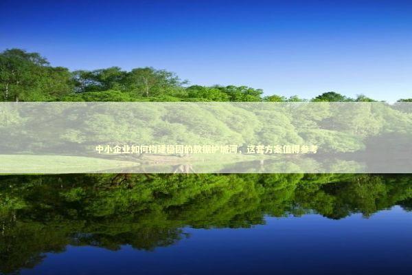 中小企业如何构建稳固的数据护城河,这套方案值得参考 中小企业如何构建稳固的数据护城河,这套方案值得参考 企业服务