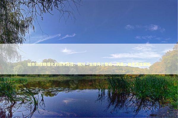 城市治理精细化的技术路径：铜川「五提升三整治一满意」体系深度解析 新闻